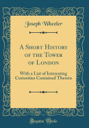 A Short History of the Tower of London:  With a List of Interesting Curiosities Contained Therein (Classic Reprint)