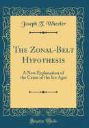 The Zonal-Belt Hypothesis:  A New Explanation of the Cause of the Ice Ages (Classic Reprint)