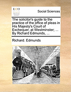 The Solicitor's Guide to the Practice of the Office of Pleas in His Majesty's Court of Exchequer, at Westminster:  In Which Are Introduced Bills of Costs in Various Cases, and a Variety of Useful Precedents, with a Compleat Index to the Whole