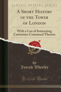 A Short History of the Tower of London With a List of Interesting Curiosities Contained Therein Classic Reprint